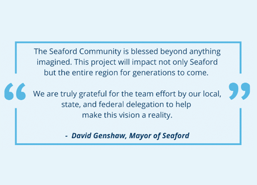 The Seaford Community is blessed beyond anything imagined. This project will impact not only Seaford but the entire region for generations to come. We are truly grateful for the team effort by our local, state, and federal delegation to help make this vision reality. Quote by David Genshaw, Mayor of Seaford. 